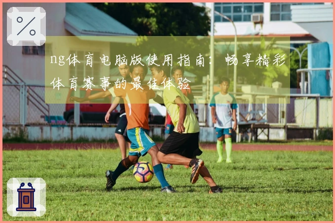 ng体育电脑版使用指南：畅享精彩体育赛事的最佳体验