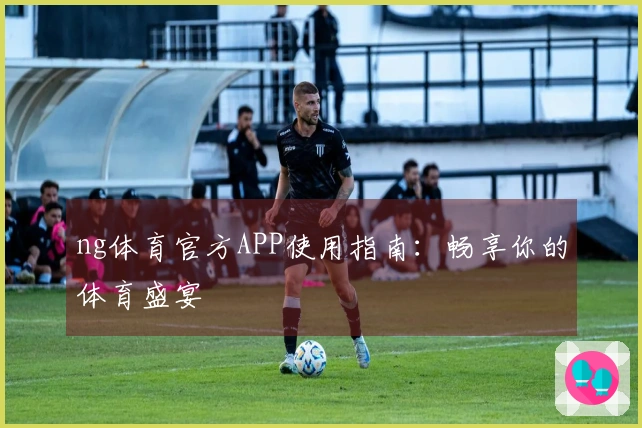 ng体育官方APP使用指南：畅享你的体育盛宴