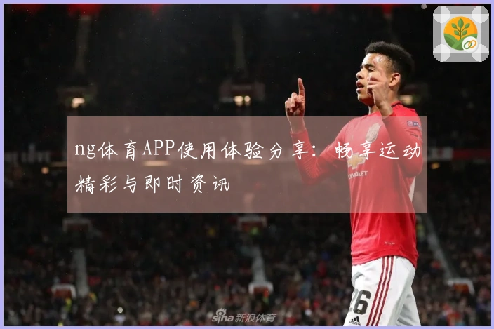 ng体育APP使用体验分享：畅享运动精彩与即时资讯
