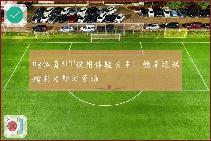 ng体育APP使用体验分享：畅享运动精彩与即时资讯